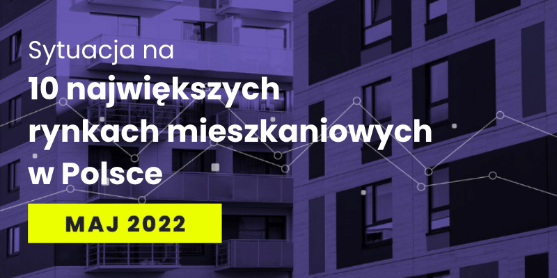 Sytuacja na 10 największych rynkach mieszkaniowych w Polsce - maj 2022